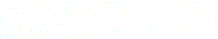 Submerged power feeder replacement. When Hurricane Sandy hit, one of the properties damaged was this retreat on an island in Northwestern New Jersey. Power to the house comes from a service on the lakeshore and is routed through a submersed cable that has been in place for 40 years. This cable and the transformers feeding the house were damaged and found not to be suitable for reuse. Ozrug took on this unique project, specifying an armored cable that is designed for permanent underwater use, and working with local building officials to obtain approvals. 