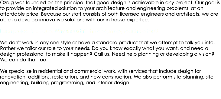 Ozrug was founded on the principal that good design is achievable in any project. Our goal is to provide an integrated solution to your architecture and engineering problems, at an affordable price. Because our staff consists of both licensed engineers and architects, we are able to develop innovative solutions with our in-house expertise. Each project is unique. Why shouldn't the design approach be too? We don't work in any one style or have a standard product that we attempt to talk you into. Rather we tailor our role to your needs. Do you know exactly what you want, and need a design professional to make it happen? Call us. Need help planning or developing a vision? We can do that too. We specialize in residential and commercial work, with services that include design for renovation, additions, restoration, and new construction. We also perform site planning, site engineering, building programming, and interior design.
